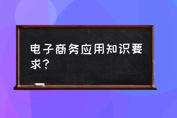 电子商务有什么要求 电子商务应用知识要求？