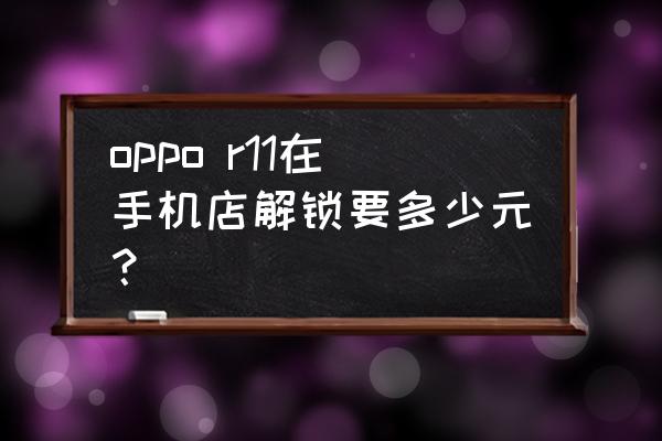 去手机店解锁屏幕要多少钱 oppo r11在手机店解锁要多少元？