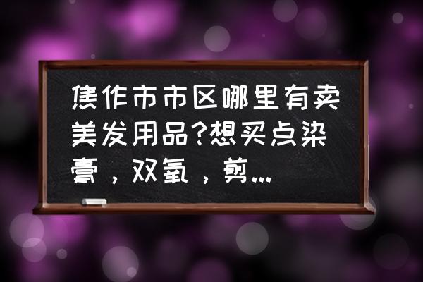 焦作美容哪里好 焦作市市区哪里有卖美发用品?想买点染膏，双氧，剪刀，梳子~~~？