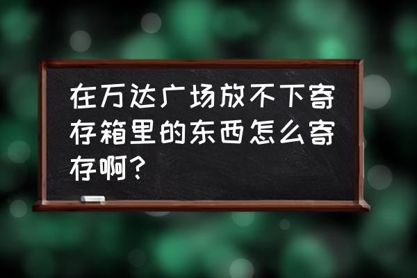 益阳万达有没有储存柜放东西的 在万达广场放不下寄存箱里的东西怎么寄存啊？