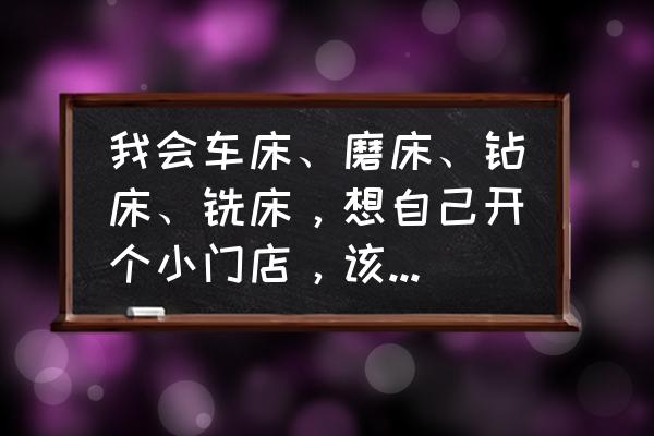 做机械加工的如何创业 我会车床、磨床、钻床、铣床，想自己开个小门店，该如何起步？