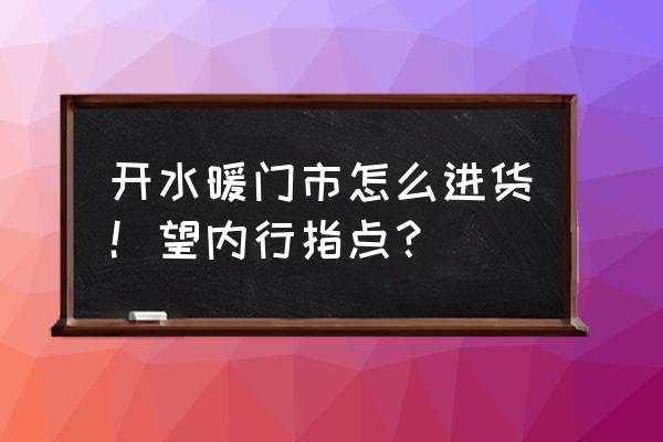 蓬莱水暖件批发市场在哪里 开水暖门市怎么进货！望内行指点？