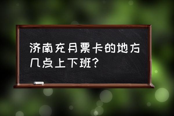 济南充月票卡几点下班 济南充月票卡的地方几点上下班？