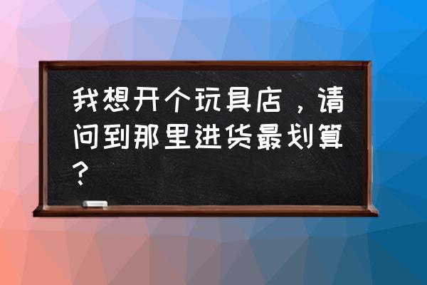 大同到哪里批发玩具好 我想开个玩具店，请问到那里进货最划算？