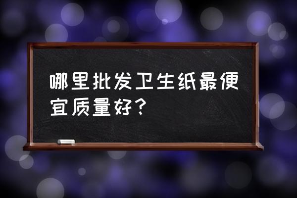 哪有卫生纸批发市场 哪里批发卫生纸最便宜质量好？