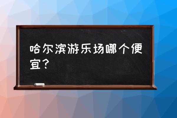 哈尔滨怎么玩便宜 哈尔滨游乐场哪个便宜？