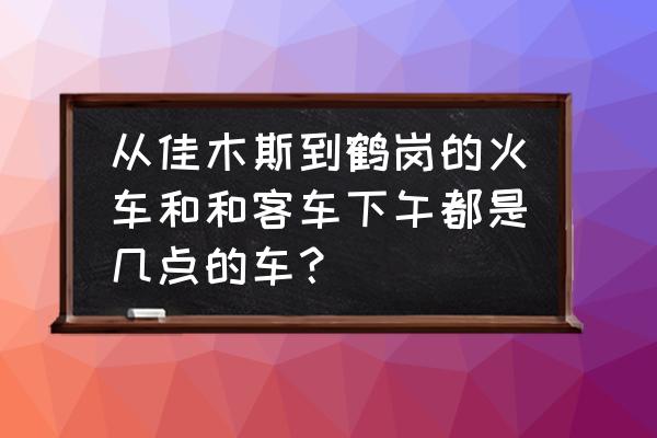 佳木斯到鹤岗客车最早几点 从佳木斯到鹤岗的火车和和客车下午都是几点的车？