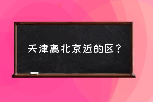 武清到昌平路过廊坊吗 天津离北京近的区？