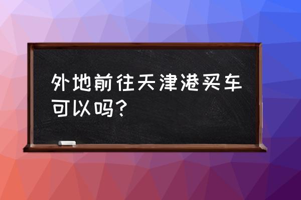 为什么买进口车最好能去天津港 外地前往天津港买车可以吗？