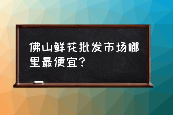 佛山哪里有批发花卉市场 佛山鲜花批发市场哪里最便宜？