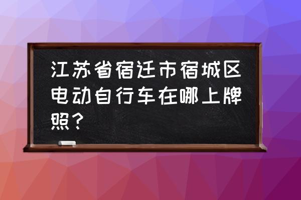 江苏宿迁车牌在哪上 江苏省宿迁市宿城区电动自行车在哪上牌照？