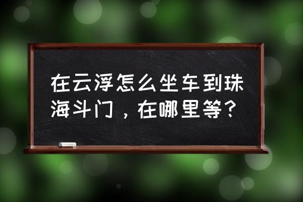 从云浮怎样到珠海拱北 在云浮怎么坐车到珠海斗门，在哪里等？