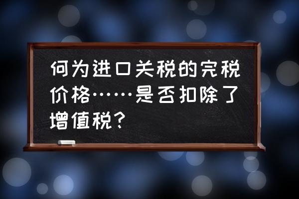 进口关税的完税价格包含哪些 何为进口关税的完税价格……是否扣除了增值税？