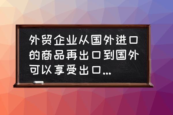 外贸企业出口能否退税 外贸企业从国外进口的商品再出口到国外可以享受出口退税吗？