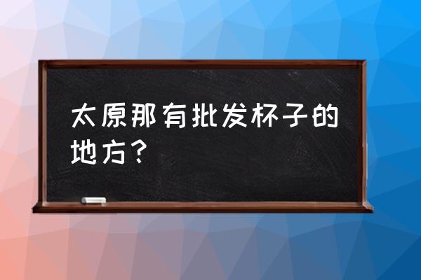 太原尖草坪批发市场在哪里 太原那有批发杯子的地方？