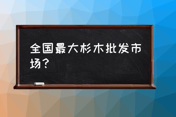 江阴红木材批发市场在哪里 全国最大杉木批发市场？