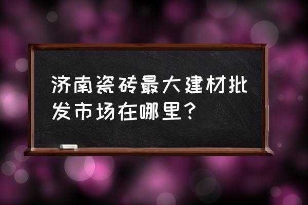 济南建材零售店有哪些 济南瓷砖最大建材批发市场在哪里？