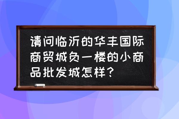 临沂日用百货批发市场怎么样 请问临沂的华丰国际商贸城负一楼的小商品批发城怎样？