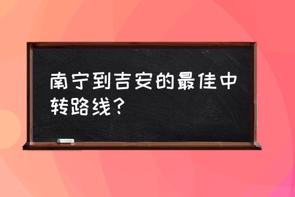 吉安到南宁要不要经过常平 南宁到吉安的最佳中转路线？