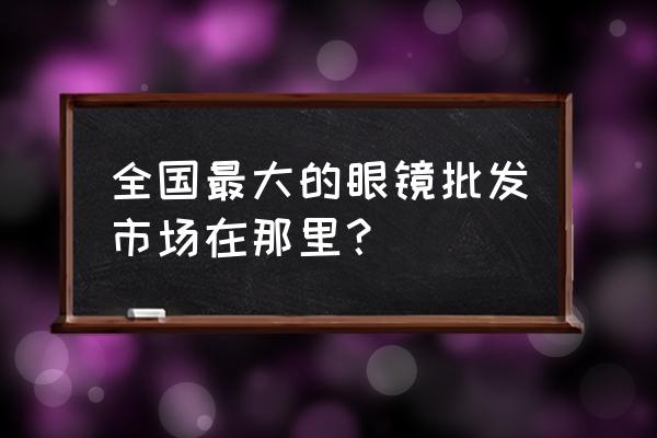 江苏丹阳眼镜批发市场在哪 全国最大的眼镜批发市场在那里？