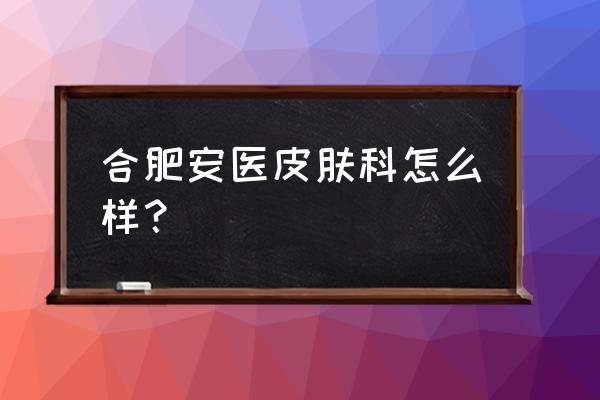 合肥皮肤科哪家最好忙找肤康 合肥安医皮肤科怎么样？