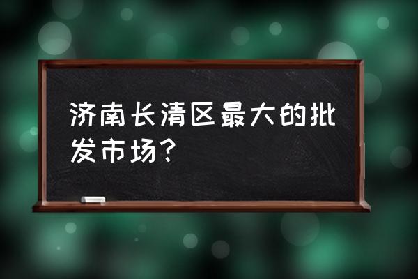 济南有新建的蔬菜批发市场吗 济南长清区最大的批发市场？