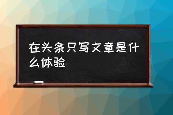 今日头条为啥有的人只写文章 在头条只写文章是什么体验