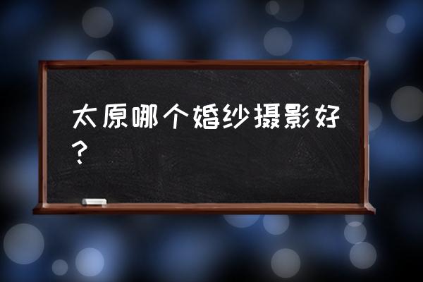 太原婚纱摄影哪个工作室好 太原哪个婚纱摄影好？