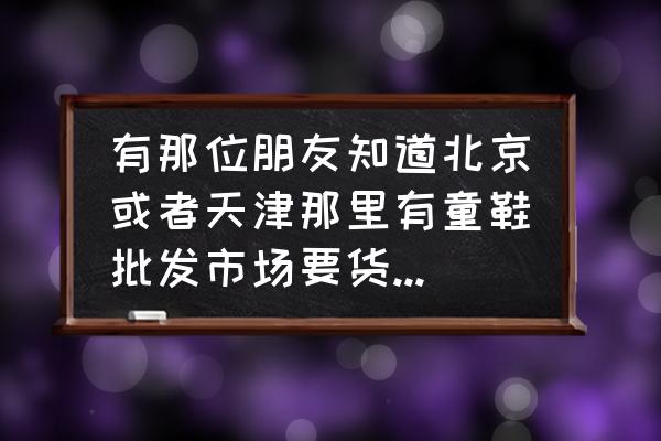 童鞋要哪里批发市场 有那位朋友知道北京或者天津那里有童鞋批发市场要货全质量好的谢谢大家？