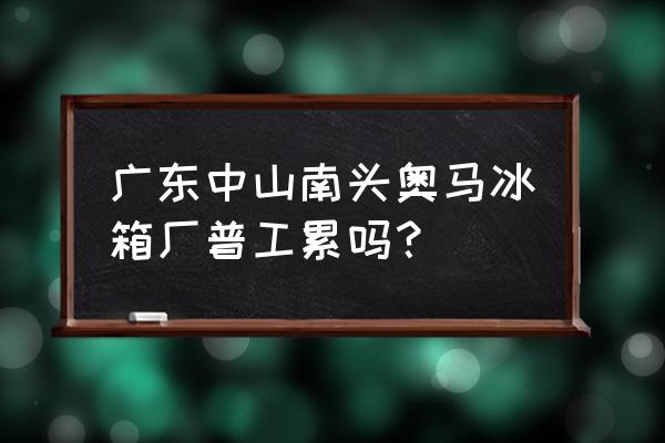 中山南头镇有没有工厂招工 广东中山南头奥马冰箱厂普工累吗？