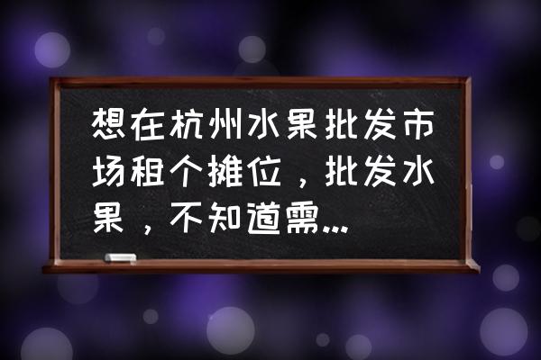 水果批发市场的摊位可以投资吗 想在杭州水果批发市场租个摊位，批发水果，不知道需要多少费用？