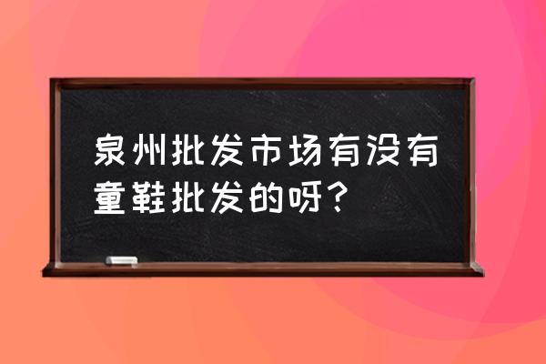 外贸童鞋批发市场在哪 泉州批发市场有没有童鞋批发的呀？