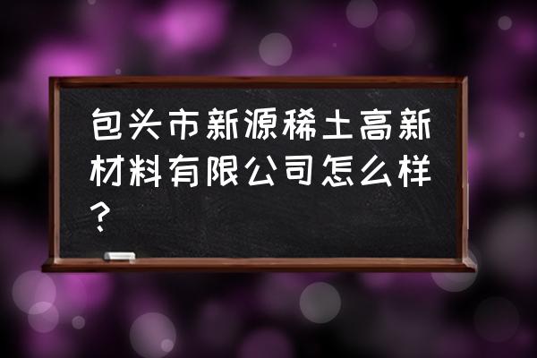 包头的稀土企业好吗 包头市新源稀土高新材料有限公司怎么样？