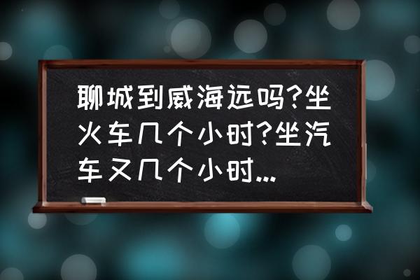 聊城发威海客车几点 聊城到威海远吗?坐火车几个小时?坐汽车又几个小时?具体多少公里？