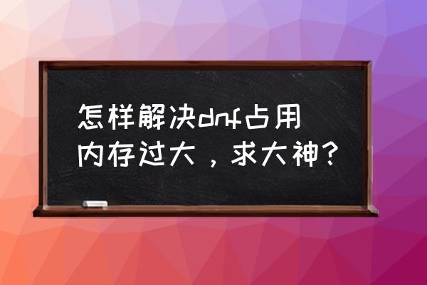 dnf占内存大怎么办 怎样解决dnf占用内存过大，求大神？