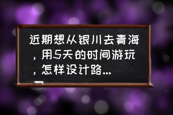 宁夏5天旅游攻略 近期想从银川去青海，用5天的时间游玩，怎样设计路线比较好？