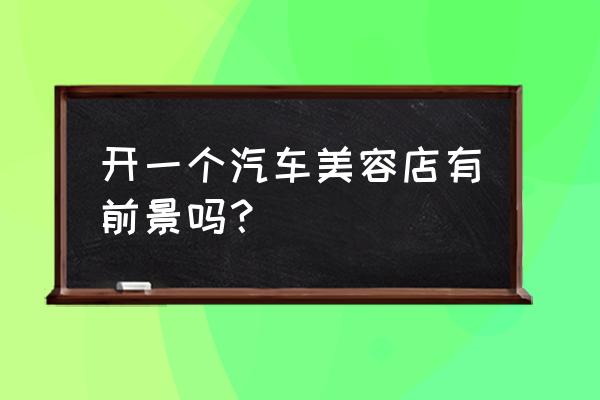 开个汽车美容店利润能达到多少 开一个汽车美容店有前景吗？