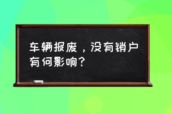 车子已报废没有销户会有什么后果 车辆报废，没有销户有何影响？