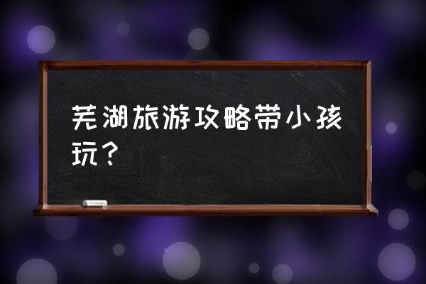 芜湖旅游攻略必玩景点 芜湖旅游攻略带小孩玩？