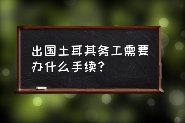 土耳其签证怎么办理流程 出国土耳其务工需要办什么手续？