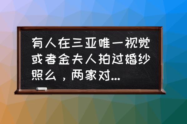 三亚口碑好的婚纱拍照费用 有人在三亚唯一视觉或者金夫人拍过婚纱照么，两家对比怎么样？