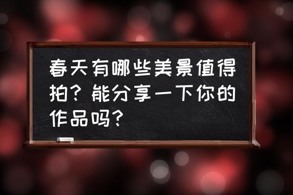 关于春天的新颖拍摄题材 春天有哪些美景值得拍？能分享一下你的作品吗？