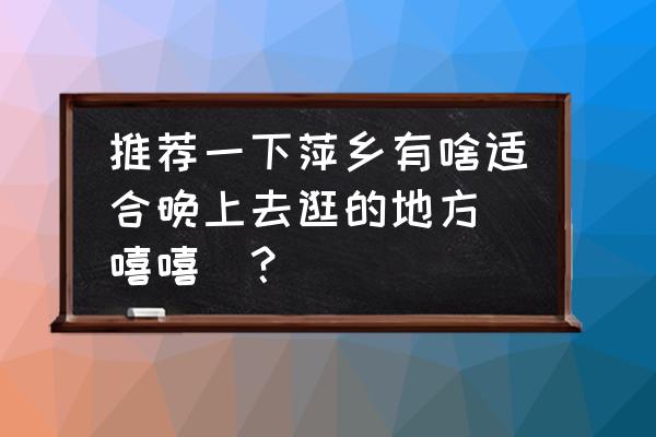 萍乡旁边有什么好玩的地方推荐 推荐一下萍乡有啥适合晚上去逛的地方[嘻嘻]？