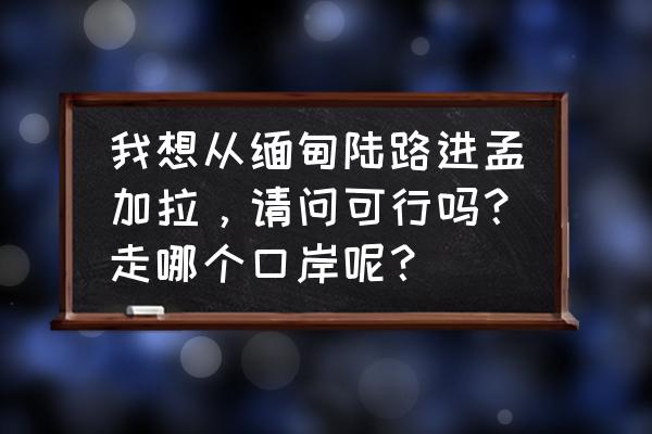 去哪里办理孟加拉签证比较好 我想从缅甸陆路进孟加拉，请问可行吗？走哪个口岸呢？