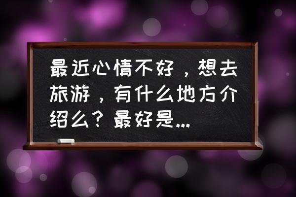 最吸引人的旅游攻略 最近心情不好，想去旅游，有什么地方介绍么？最好是那种能让人按下浮躁心的地方？