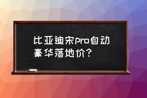 比亚迪宋pro纯电售价 比亚迪宋pro自动豪华落地价？