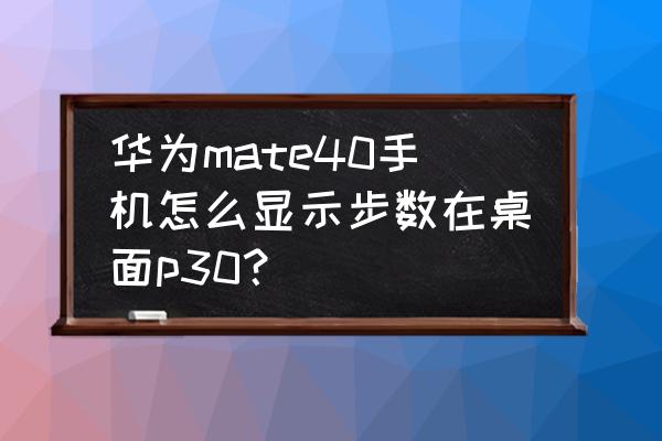 华为mate40pro 桌面步数设置 华为mate40手机怎么显示步数在桌面p30？