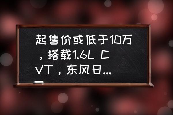 日产骐达缺点是什么 起售价或低于10万，搭载1.6L CVT，东风日产新款骐达产品力如何？