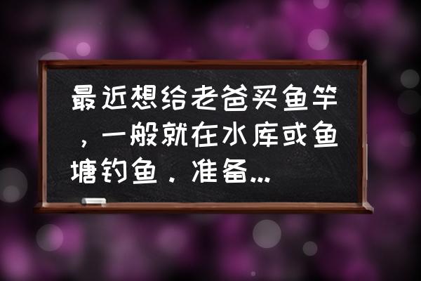 新手入门钓鱼竿 最近想给老爸买鱼竿，一般就在水库或鱼塘钓鱼。准备买个1000左右的鱼竿，有什么好的推荐吗，谢了？