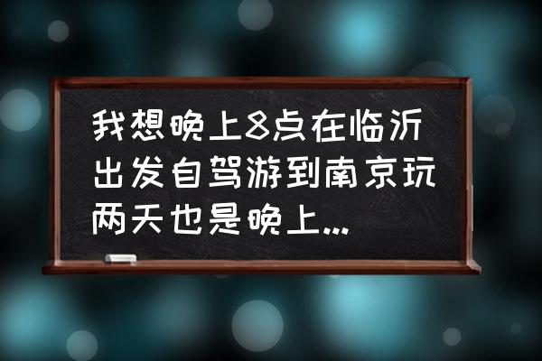 南京自驾游2天推荐 我想晚上8点在临沂出发自驾游到南京玩两天也是晚上回来求大神帮忙制定个详细计划？